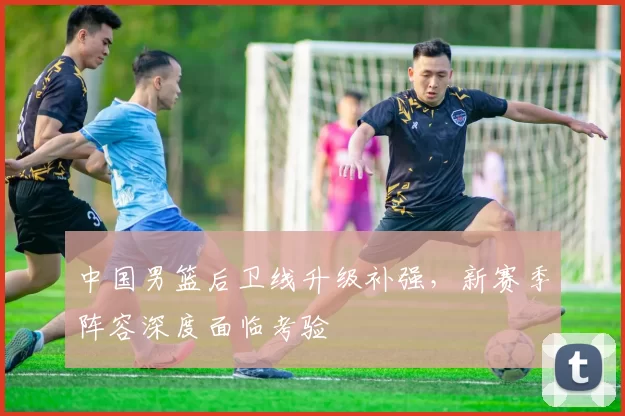 中国男篮后卫线升级补强，新赛季阵容深度面临考验