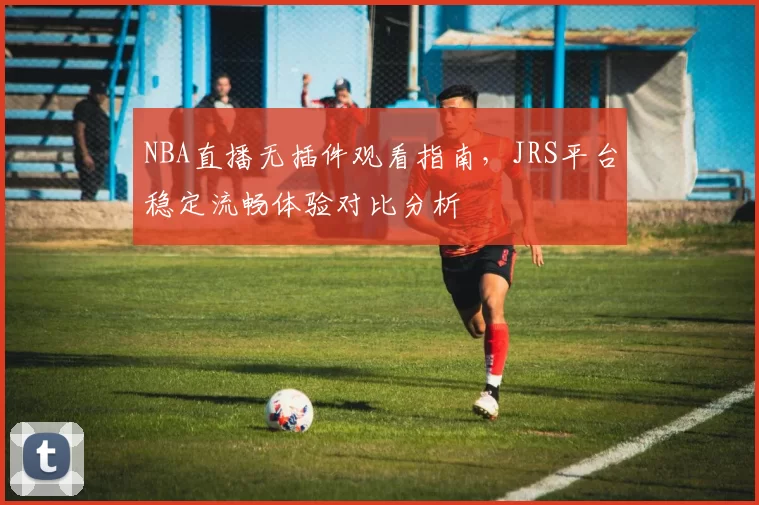 NBA直播无插件观看指南，JRS平台稳定流畅体验对比分析