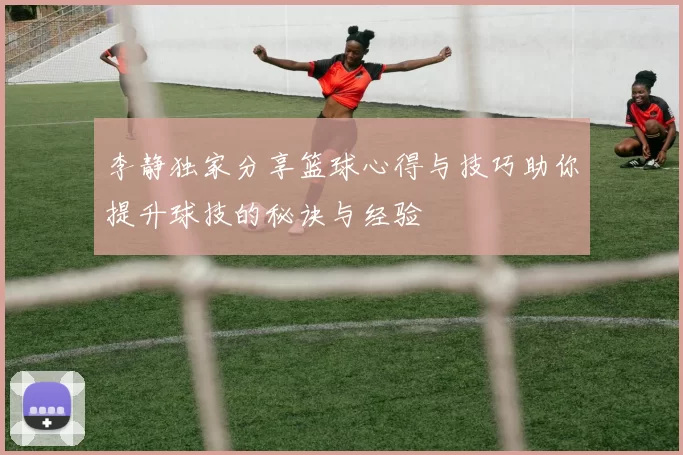 李静独家分享篮球心得与技巧助你提升球技的秘诀与经验