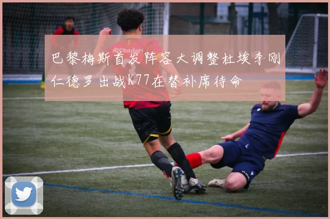 巴黎梅斯首发阵容大调整杜埃李刚仁德罗出战K77在替补席待命