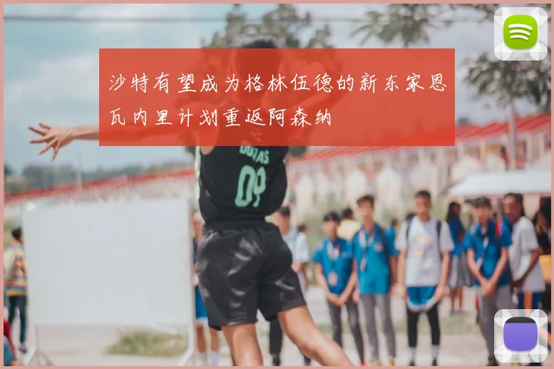 沙特有望成为格林伍德的新东家恩瓦内里计划重返阿森纳