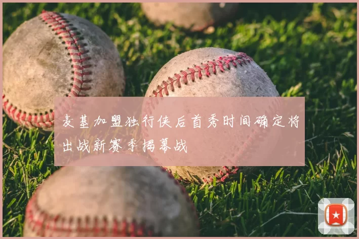 麦基加盟独行侠后首秀时间确定将出战新赛季揭幕战