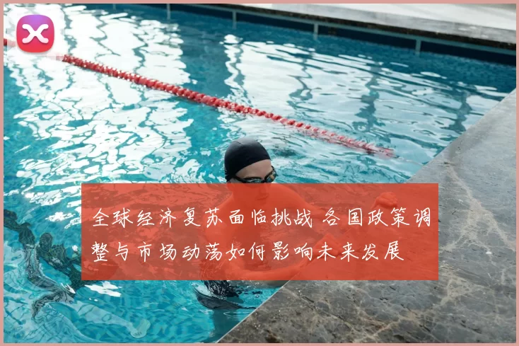 全球经济复苏面临挑战 各国政策调整与市场动荡如何影响未来发展