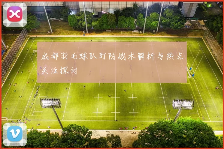 成都羽毛球队盯防战术解析与热点关注探讨