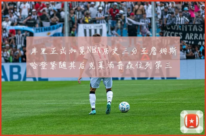库里正式加冕NBA历史三分王詹姆斯哈登紧随其后克莱汤普森位列第三