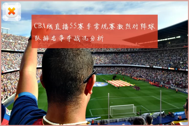 CBA线直播55赛季常规赛激烈对阵球队排名争夺战况分析