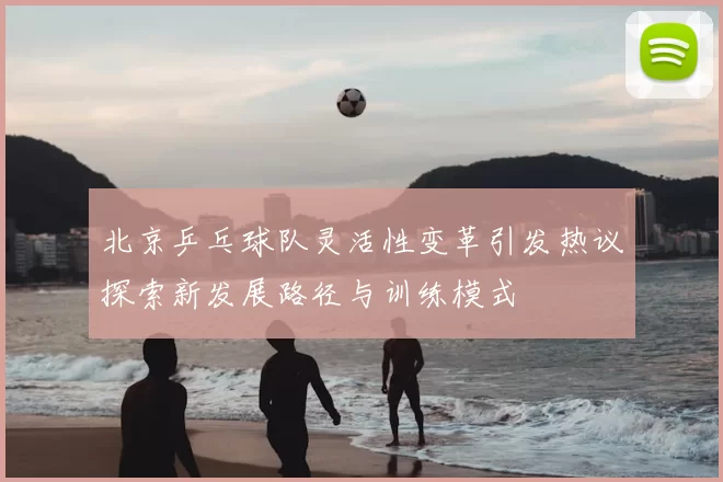 北京乒乓球队灵活性变革引发热议探索新发展路径与训练模式
