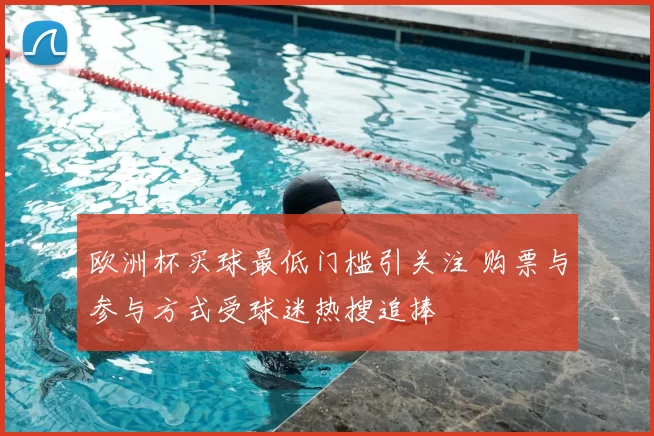 欧洲杯买球最低门槛引关注 购票与参与方式受球迷热搜追捧