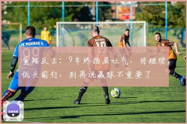 董路反击：9年终扬眉吐气，将继续低头前行，别再说赢球不重要了