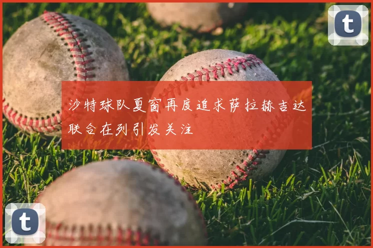 沙特球队夏窗再度追求萨拉赫吉达联合在列引发关注